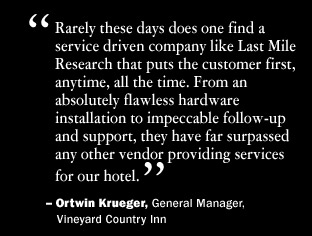 Rarely these days does one find a service driven company like Last Mile Research that puts the customer first, anytime, all the time. From an absolute flawless hardware installation to impeccable follow-up and support, they have far surpassed any other vendor providing services for our hotel.  Ortwin Krueger, General Manager, Vineyard Country Inn